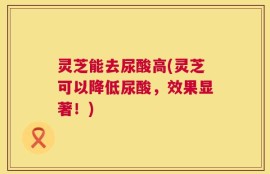 灵芝能去尿酸高(灵芝可以降低尿酸，效果显著！)