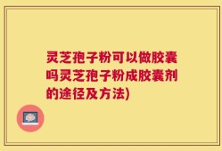 灵芝孢子粉可以做胶囊吗灵芝孢子粉成胶囊剂的途径及方法)