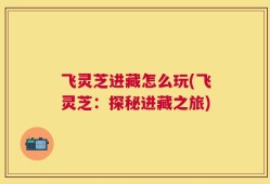 飞灵芝进藏怎么玩(飞灵芝：探秘进藏之旅)
