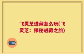 飞灵芝进藏怎么玩(飞灵芝：探秘进藏之旅)