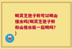 喝灵芝孢子粉可以喝山楂水吗(喝灵芝孢子粉和山楂水能一起喝吗？)