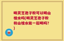 喝灵芝孢子粉可以喝山楂水吗(喝灵芝孢子粉和山楂水能一起喝吗？)