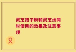 灵芝孢子粉和灵芝水同时使用的效果及注意事项