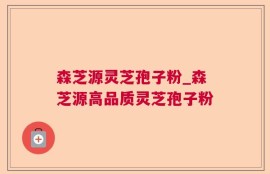 森芝源灵芝孢子粉_森芝源高品质灵芝孢子粉