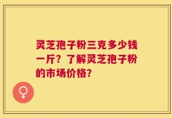 灵芝孢子粉三克多少钱一斤？了解灵芝孢子粉的市场价格？