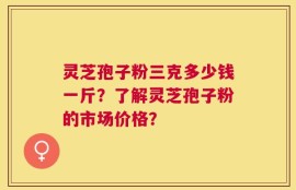 灵芝孢子粉三克多少钱一斤？了解灵芝孢子粉的市场价格？