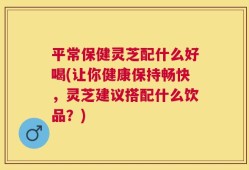 平常保健灵芝配什么好喝(让你健康保持畅快，灵芝建议搭配什么饮品？)