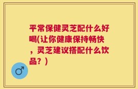 平常保健灵芝配什么好喝(让你健康保持畅快，灵芝建议搭配什么饮品？)