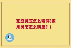 家庭灵芝怎么粉碎(家用灵芝怎么研磨？)