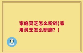 家庭灵芝怎么粉碎(家用灵芝怎么研磨？)