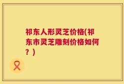 祁东人形灵芝价格(祁东市灵芝雕刻价格如何？)