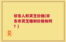 祁东人形灵芝价格(祁东市灵芝雕刻价格如何？)