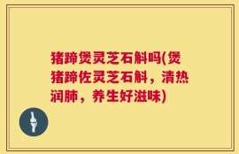 猪蹄煲灵芝石斛吗(煲猪蹄佐灵芝石斛，清热润肺，养生好滋味)