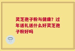 灵芝孢子粉与健康？过年送礼送什么好灵芝孢子粉好吗