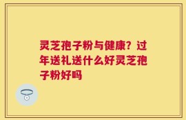 灵芝孢子粉与健康？过年送礼送什么好灵芝孢子粉好吗