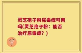 灵芝孢子粉尿毒症可用吗(灵芝孢子粉：能否治疗尿毒症？)