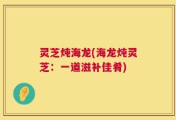 灵芝炖海龙(海龙炖灵芝：一道滋补佳肴)