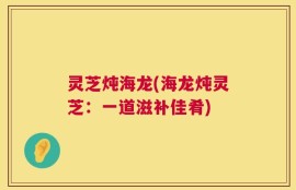灵芝炖海龙(海龙炖灵芝：一道滋补佳肴)