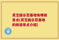 灵芝园示范基地有哪些景点(灵芝园示范基地的旅游景点介绍)