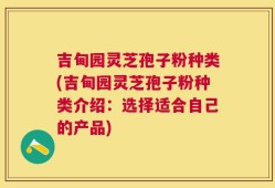 吉甸园灵芝孢子粉种类(吉甸园灵芝孢子粉种类介绍：选择适合自己的产品)
