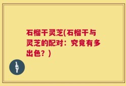 石榴干灵芝(石榴干与灵芝的配对：究竟有多出色？)