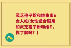 灵芝孢子粉和维生素e女人吃(女性适合服用的灵芝孢子粉和维E，你了解吗？)