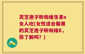 灵芝孢子粉和维生素e女人吃(女性适合服用的灵芝孢子粉和维E，你了解吗？)