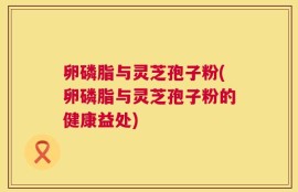卵磷脂与灵芝孢子粉(卵磷脂与灵芝孢子粉的健康益处)