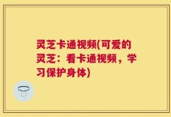 灵芝卡通视频(可爱的灵芝：看卡通视频，学习保护身体)