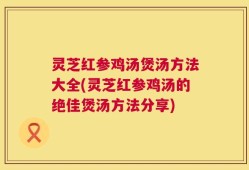 灵芝红参鸡汤煲汤方法大全(灵芝红参鸡汤的绝佳煲汤方法分享)