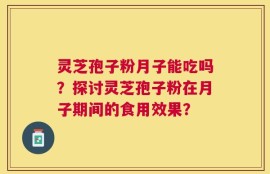 灵芝孢子粉月子能吃吗？探讨灵芝孢子粉在月子期间的食用效果？