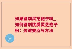 如果鉴别灵芝孢子粉_如何鉴别优质灵芝孢子粉：关键要点与方法