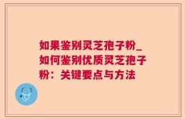 如果鉴别灵芝孢子粉_如何鉴别优质灵芝孢子粉：关键要点与方法