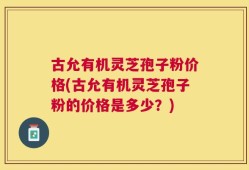 古允有机灵芝孢子粉价格(古允有机灵芝孢子粉的价格是多少？)