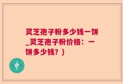 灵芝孢子粉多少钱一饼_灵芝孢子粉价格：一饼多少钱？)