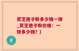 灵芝孢子粉多少钱一饼_灵芝孢子粉价格：一饼多少钱？)