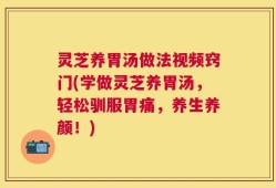 灵芝养胃汤做法视频窍门(学做灵芝养胃汤，轻松驯服胃痛，养生养颜！)