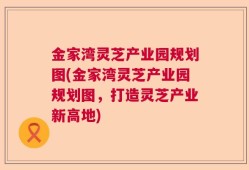 金家湾灵芝产业园规划图(金家湾灵芝产业园规划图，打造灵芝产业新高地)