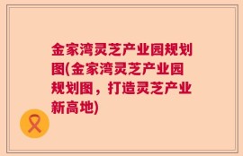 金家湾灵芝产业园规划图(金家湾灵芝产业园规划图，打造灵芝产业新高地)