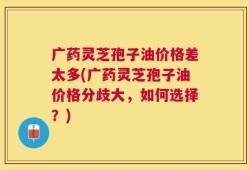 广药灵芝孢子油价格差太多(广药灵芝孢子油价格分歧大，如何选择？)