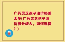 广药灵芝孢子油价格差太多(广药灵芝孢子油价格分歧大，如何选择？)