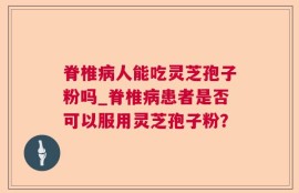 脊椎病人能吃灵芝孢子粉吗_脊椎病患者是否可以服用灵芝孢子粉？