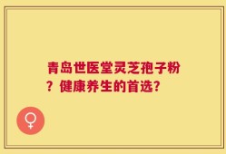 青岛世医堂灵芝孢子粉？健康养生的首选？