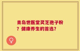 青岛世医堂灵芝孢子粉？健康养生的首选？