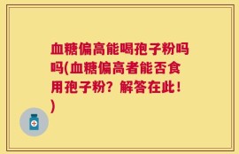 血糖偏高能喝孢子粉吗吗(血糖偏高者能否食用孢子粉？解答在此！)