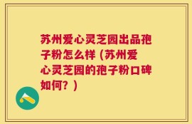 苏州爱心灵芝园出品孢子粉怎么样 (苏州爱心灵芝园的孢子粉口碑如何？)