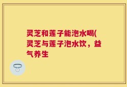 灵芝和莲子能泡水喝(灵芝与莲子泡水饮，益气养生