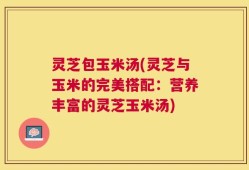 灵芝包玉米汤(灵芝与玉米的完美搭配：营养丰富的灵芝玉米汤)