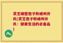 灵芝破壁孢子粉威州许氏(灵芝孢子粉威州许氏：健康生活的必备品)