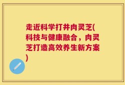 走近科学打井肉灵芝(科技与健康融合，肉灵芝打造高效养生新方案)